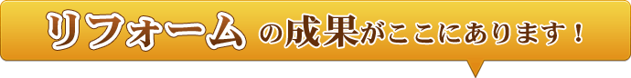 リフォームの成果がここにあります！